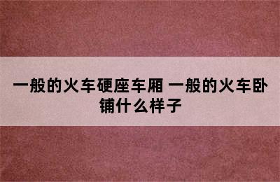 一般的火车硬座车厢 一般的火车卧铺什么样子